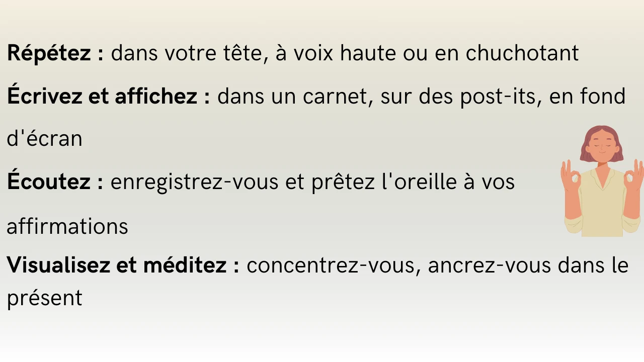 C'est écrit :
Répétez : dans votre tête, à voix haute ou en chuchotant Ecrivez et affichez : dans un carnet, sur des post-its, en fond d'écran
•Écoutez : enregistrez-vous et prêtez l'oreille à vos affirmations
Visualisez et méditez : concentrez-vous, ancrez-vous dans le présent